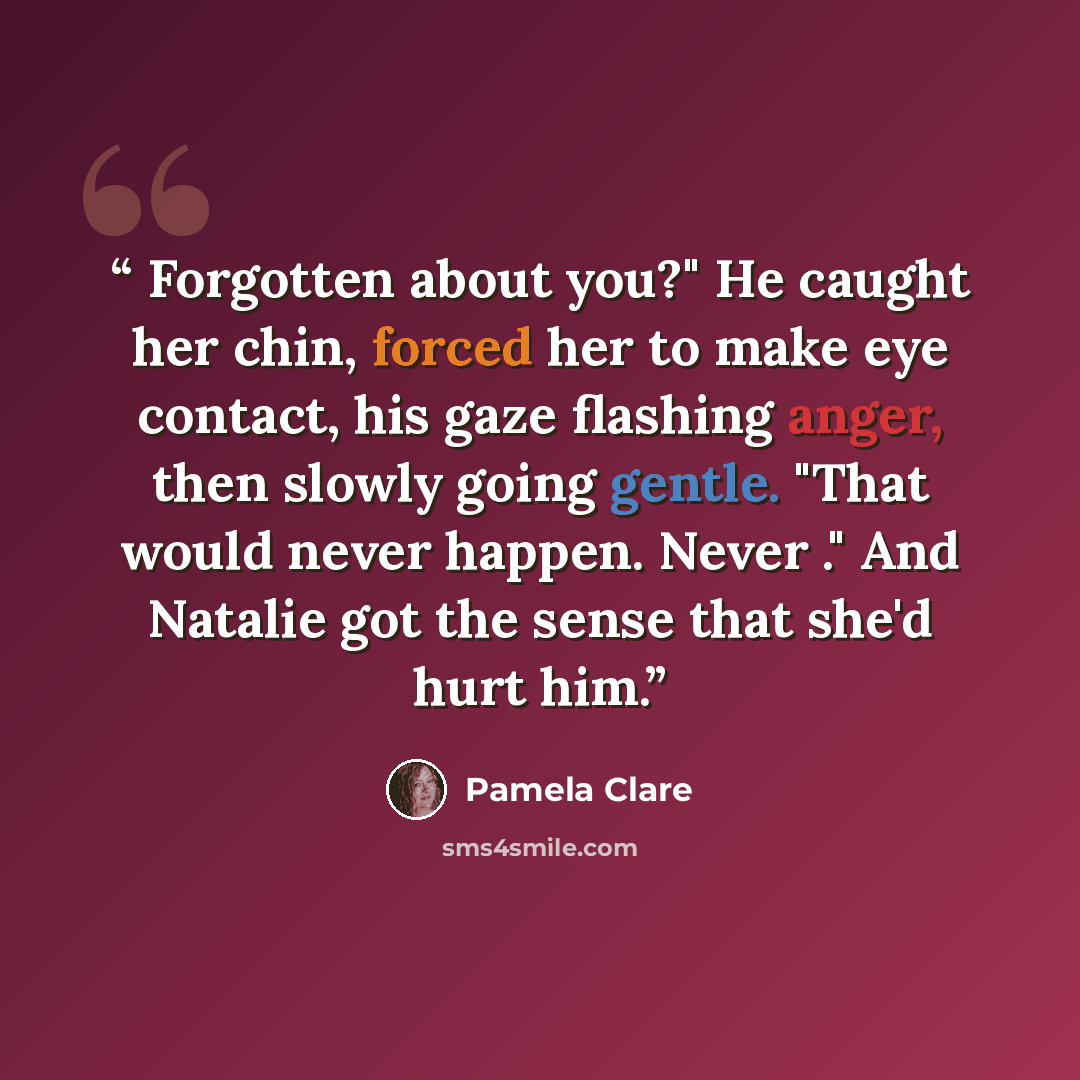 “Forgotten about you?" He caught her chin, forced her to make eye contact, his gaze flashing anger, then slowly going gentle. "That would never happen. Never ." And Natalie got the sense that she'd hurt him.” quote by pamela clare