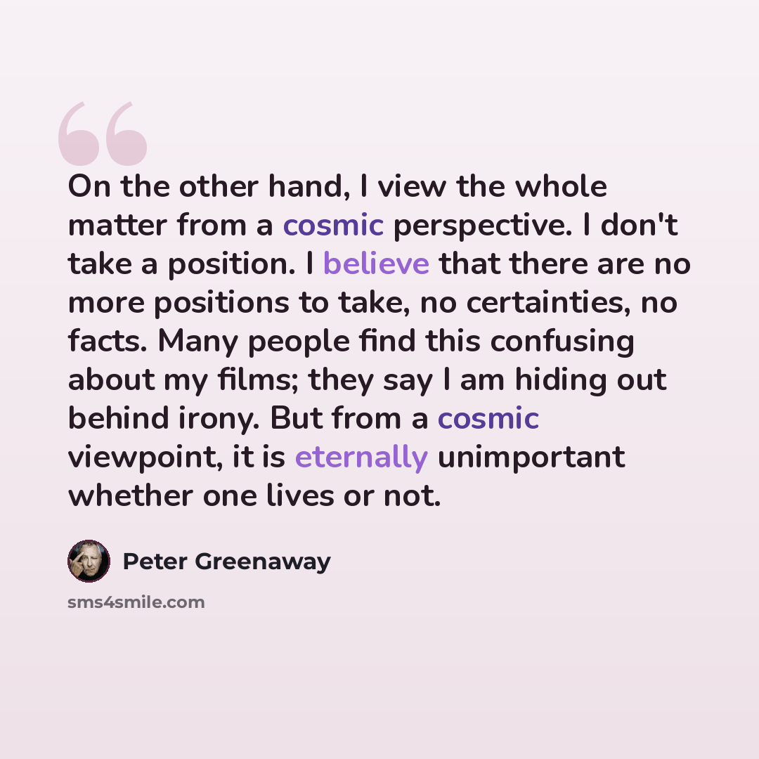 “On the other hand, I view the whole matter from a cosmic perspective. I don't take a position. I believe that there are no more positions to take, no certainties, no facts. Many people find this confusing about my films; they say I am hiding out behind irony. But from a cosmic viewpoint, it is…” quote by Peter Greenaway