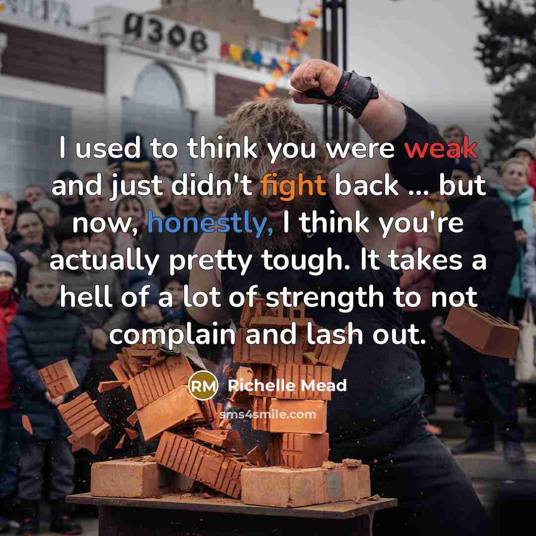 “I used to think you were weak and just didn't fight back ... but now, honestly, I think you're actually pretty tough. It takes a hell of a lot of strength to not complain and lash out.” quote by Richelle Mead