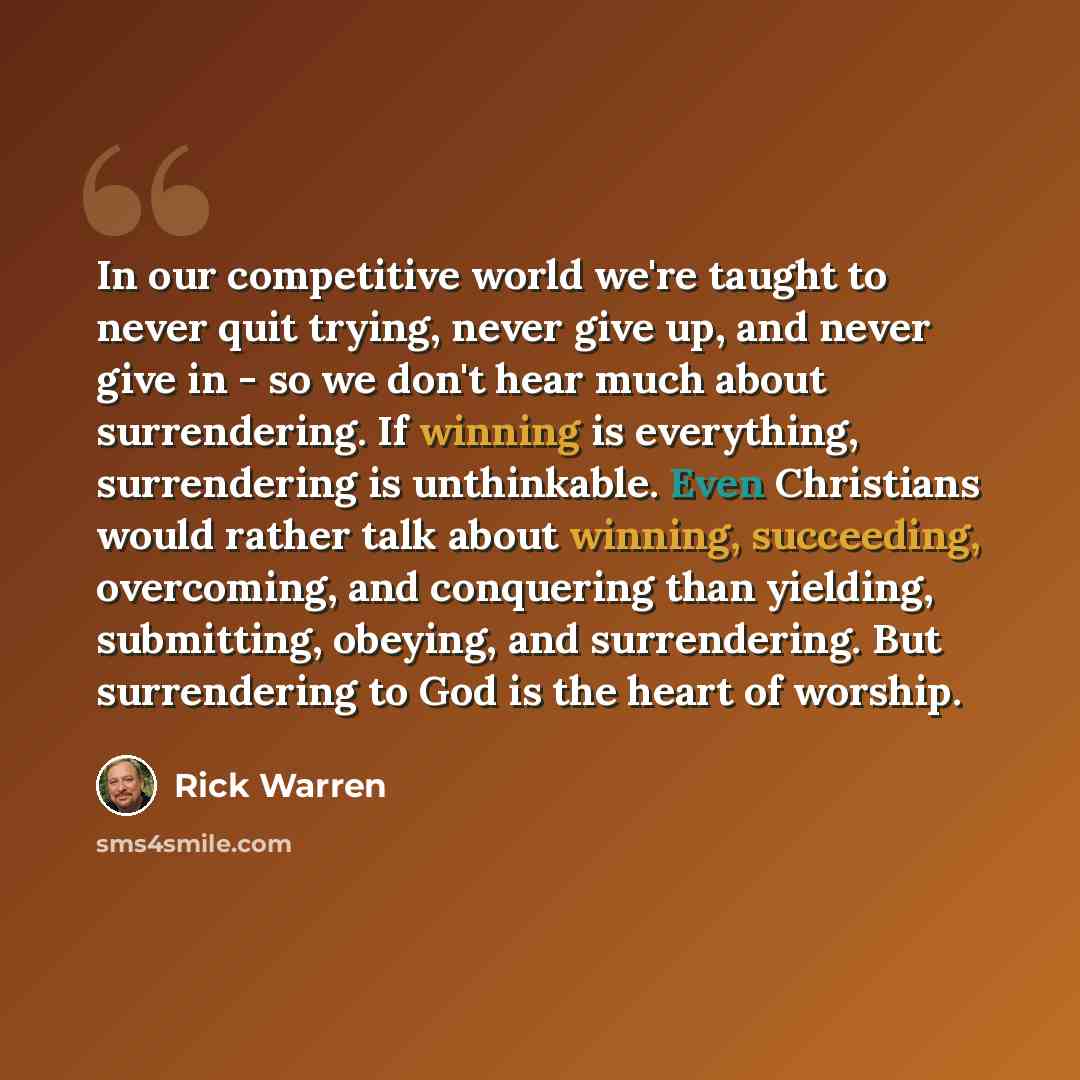 “In our competitive world we're taught to never quit trying, never give up, and never give in - so we don't hear much about surrendering. If winning is everything, surrendering is unthinkable. Even Christians would rather talk about winning, succeeding, overcoming, and conquering than yielding…” quote by Rick Warren