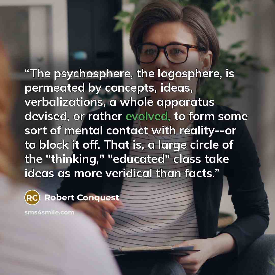 “The psychosphere, the logosphere, is permeated by concepts, ideas, verbalizations, a whole apparatus devised, or rather evolved, to form some sort of mental contact with reality--or to block it off. That is, a large circle of the "thinking," "educated" class take ideas as more veridical than facts.” quote by Robert Conquest
