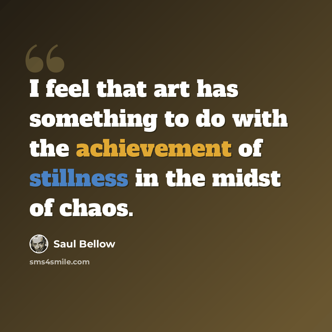“I feel that art has something to do with the achievement of stillness in the midst of chaos.” quote by Saul Bellow