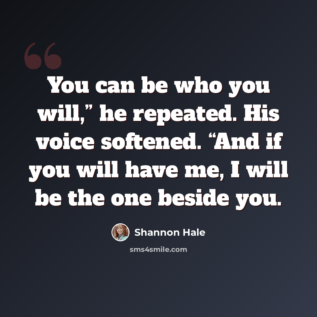 “You can be who you will,” he repeated. His voice softened. “And if you will have me, I will be the one beside you.” quote by Shannon Hale