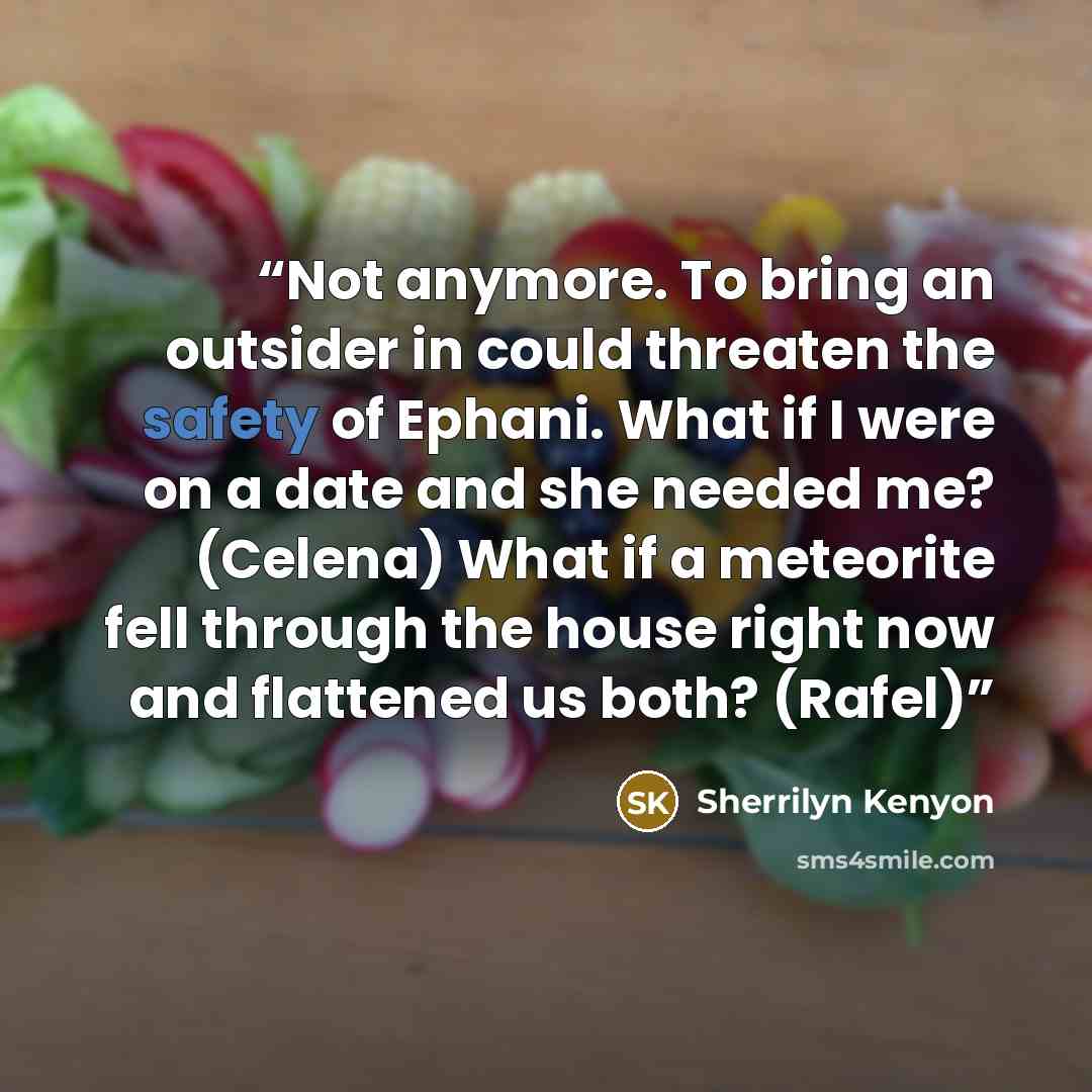“Not anymore. To bring an outsider in could threaten the safety of Ephani. What if I were on a date and she needed me? (Celena) What if a meteorite fell through the house right now and flattened us both? (Rafel)” quote by Sherrilyn Kenyon