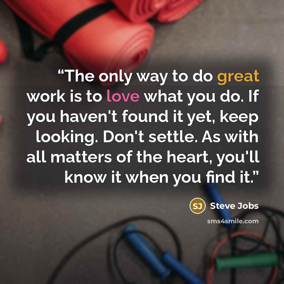 “The only way to do great work is to love what you do. If you haven't found it yet, keep looking. Don't settle. As with all matters of the heart, you'll know it when you find it.” quote by Steve Jobs