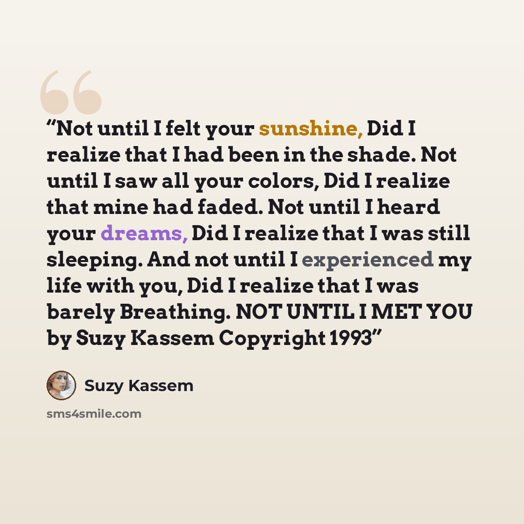 “Not until I felt your sunshine, Did I realize that I had been in the shade. Not until I saw all your colors, Did I realize that mine had faded. Not until I heard your dreams, Did I realize that I was still sleeping. And not until I experienced my life with you, Did I realize that I was barely…” quote by Suzy Kassem