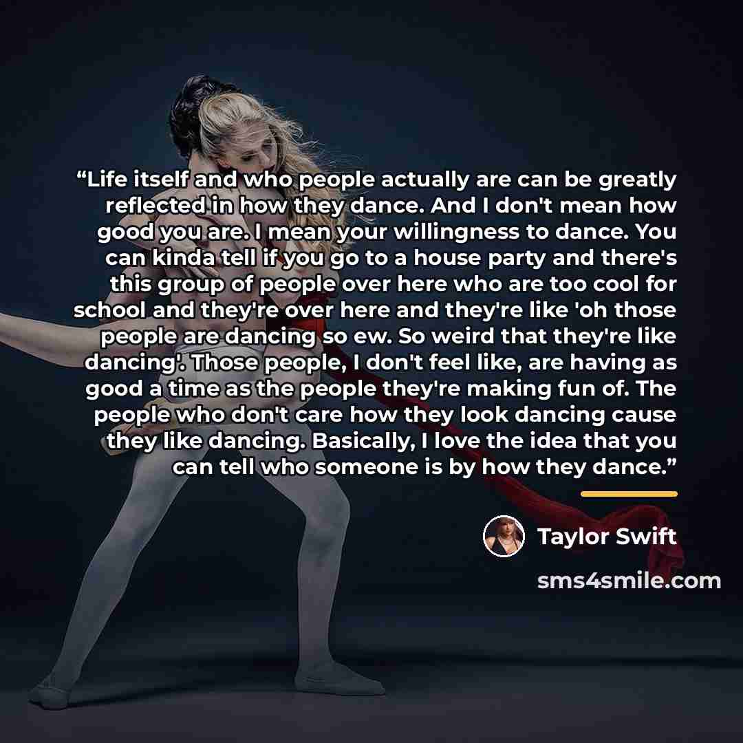 “Life itself and who people actually are can be greatly reflected in how they dance. And I don't mean how good you are. I mean your willingness to dance. You can kinda tell if you go to a house party and there's this group of people over here who are too cool for school and they're over here and…” quote by Taylor Swift