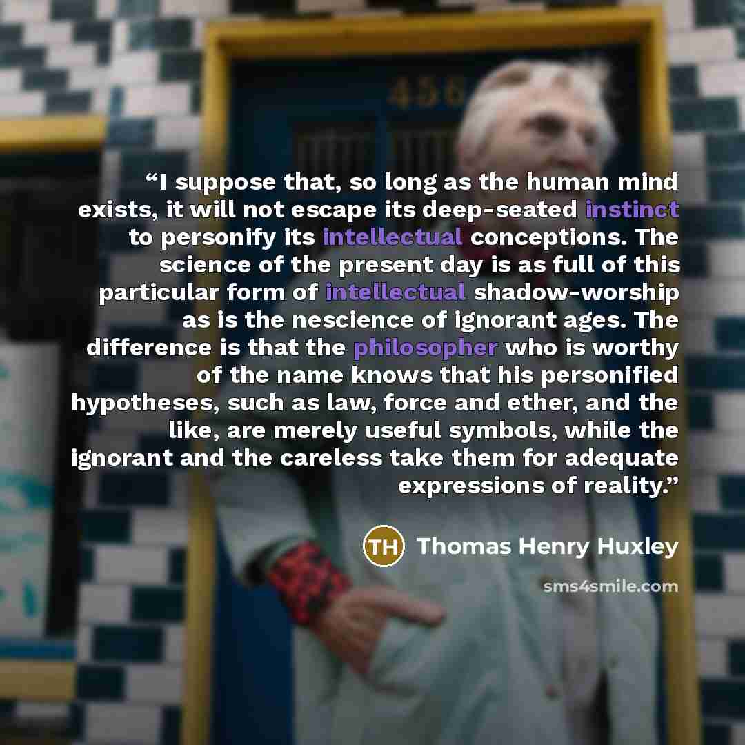 “I suppose that, so long as the human mind exists, it will not escape its deep-seated instinct to personify its intellectual conceptions. The science of the present day is as full of this particular form of intellectual shadow-worship as is the nescience of ignorant ages. The difference is that the…” quote by Thomas Henry Huxley