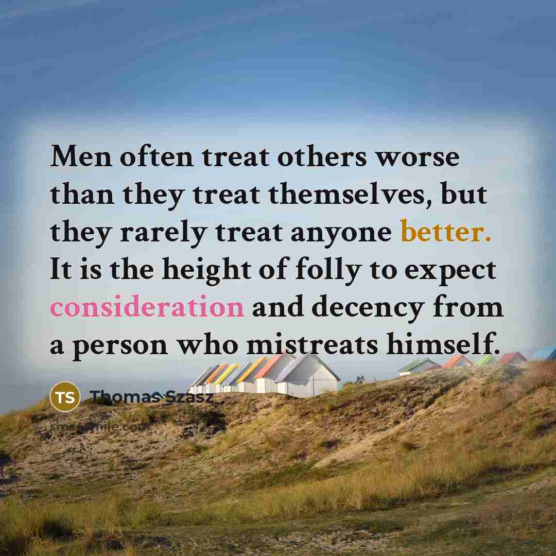 “Men often treat others worse than they treat themselves, but they rarely treat anyone better. It is the height of folly to expect consideration and decency from a person who mistreats himself.” quote by Thomas Szasz