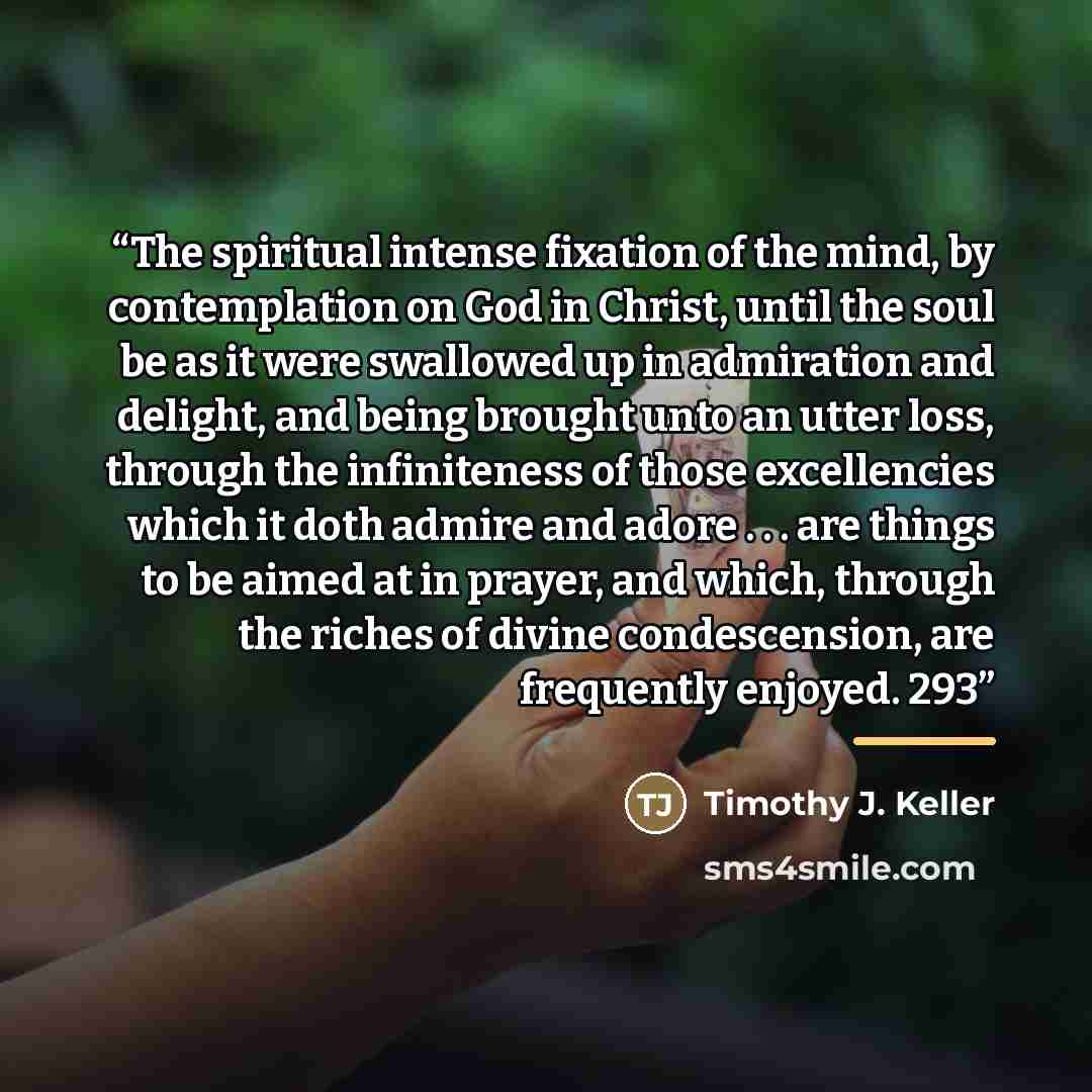 “The spiritual intense fixation of the mind, by contemplation on God in Christ, until the soul be as it were swallowed up in admiration and delight, and being brought unto an utter loss, through the infiniteness of those excellencies which it doth admire and adore . . . are things to be aimed at in…” quote by Timothy J. Keller
