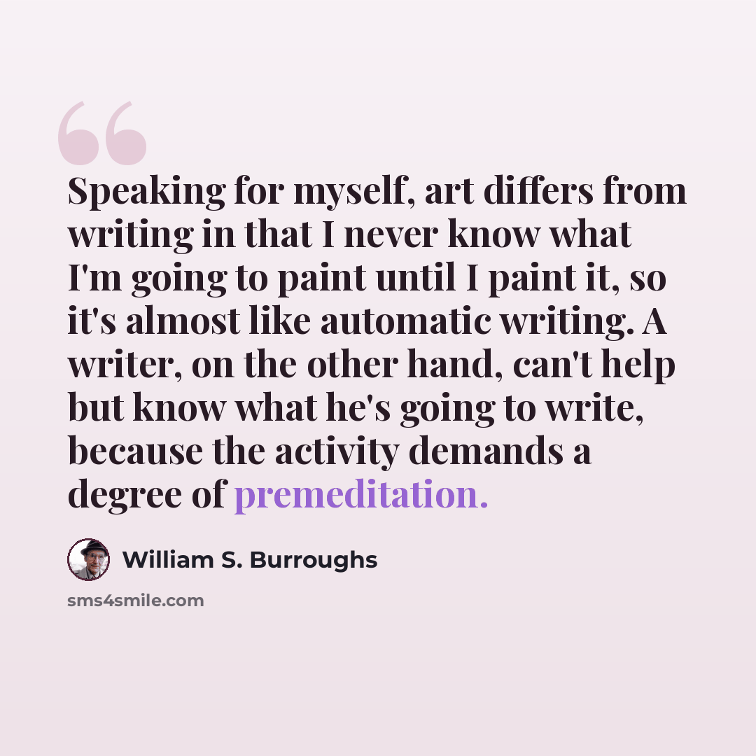 “Speaking for myself, art differs from writing in that I never know what I'm going to paint until I paint it, so it's almost like automatic writing. A writer, on the other hand, can't help but know what he's going to write, because the activity demands a degree of premeditation.” quote by William S. Burroughs