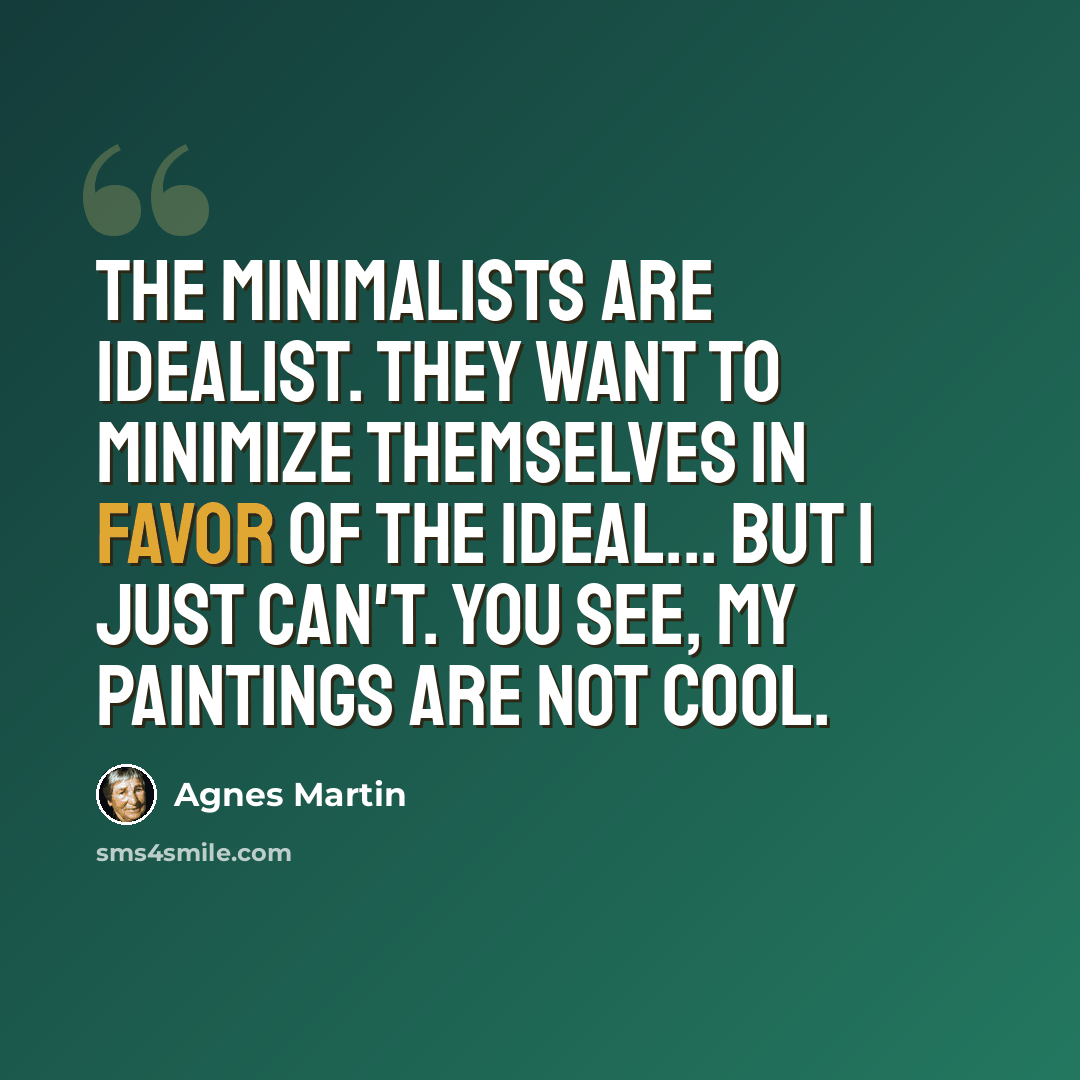 “The Minimalists are idealist. They want to minimize themselves in favor of the ideal... But I just can't. You see, my paintings are not cool.” quote by Agnes Martin