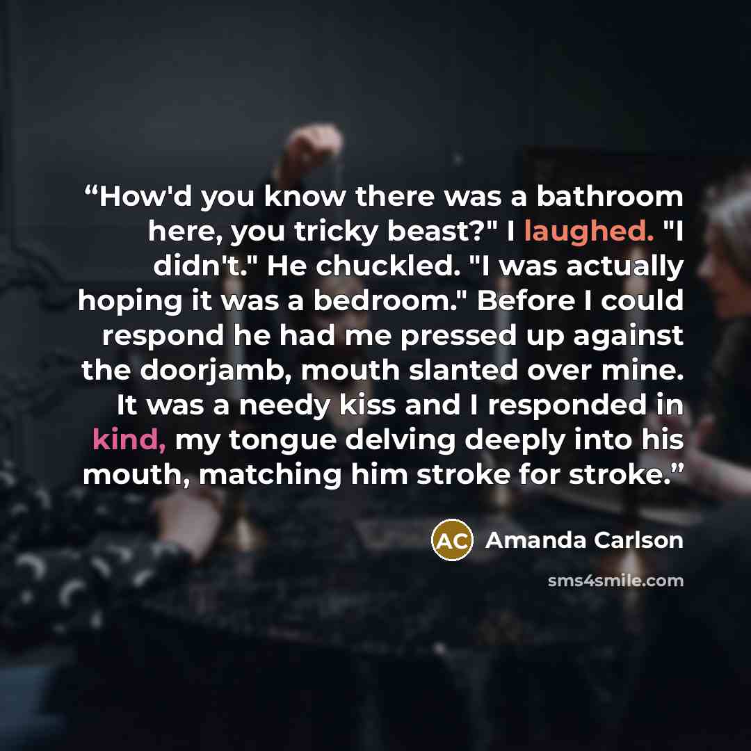 “How'd you know there was a bathroom here, you tricky beast?" I laughed. "I didn't." He chuckled. "I was actually hoping it was a bedroom." Before I could respond he had me pressed up against the doorjamb, mouth slanted over mine. It was a needy kiss and I responded in kind, my tongue delving…” quote by Amanda Carlson