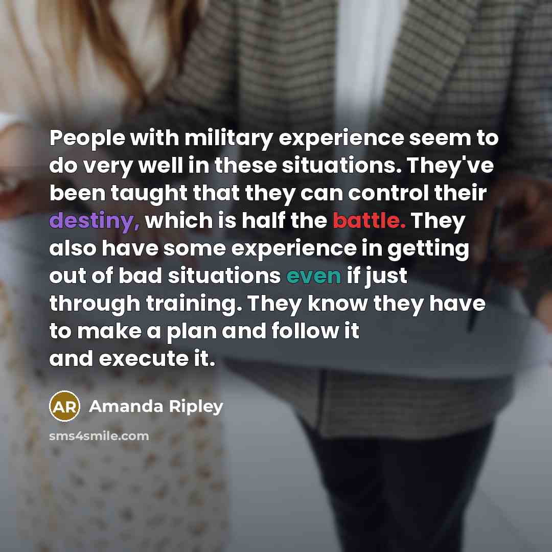 “People with military experience seem to do very well in these situations. They've been taught that they can control their destiny, which is half the battle. They also have some experience in getting out of bad situations even if just through training. They know they have to make a plan and follow…” quote by Amanda Ripley