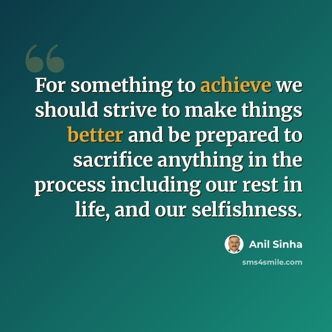 “For something to achieve we should strive to make things better and be prepared to sacrifice anything in the process including our rest in life, and our selfishness.” quote by Anil Sinha