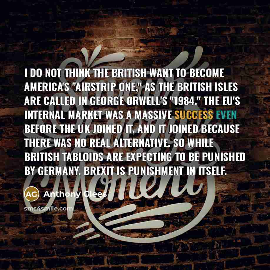 “I do not think the British want to become America's "Airstrip One," as the British Isles are called in George Orwell's "1984." The EU's internal market was a massive success even before the UK joined it, and it joined because there was no real alternative. So while British tabloids are expecting…” quote by Anthony Glees
