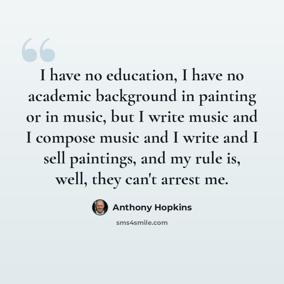 “I have no education, I have no academic background in painting or in music, but I write music and I compose music and I write and I sell paintings, and my rule is, well, they can't arrest me.” quote by Anthony Hopkins