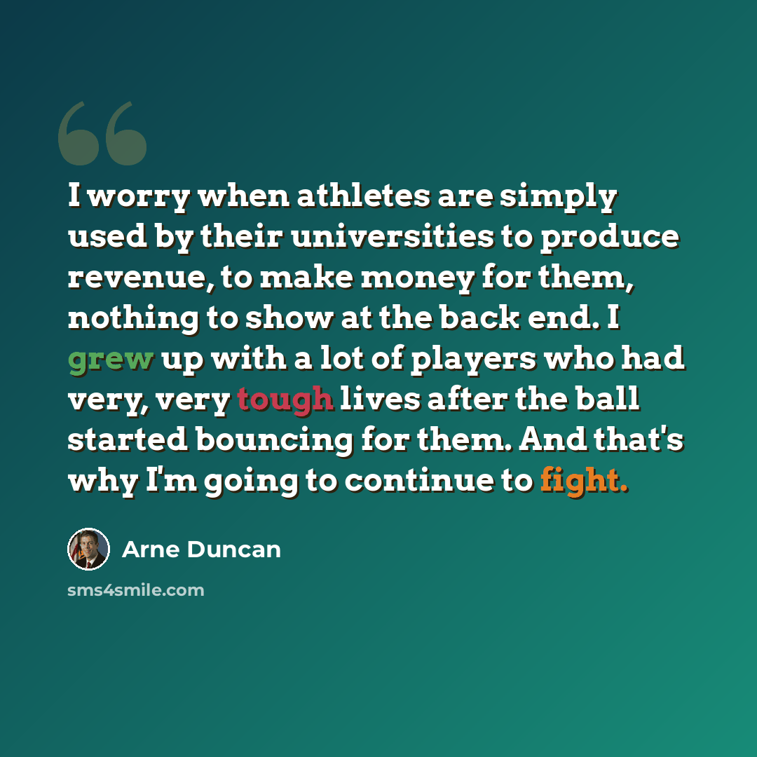 “I worry when athletes are simply used by their universities to produce revenue, to make money for them, nothing to show at the back end. I grew up with a lot of players who had very, very tough lives after the ball started bouncing for them. And that's why I'm going to continue to fight.” quote by Arne Duncan