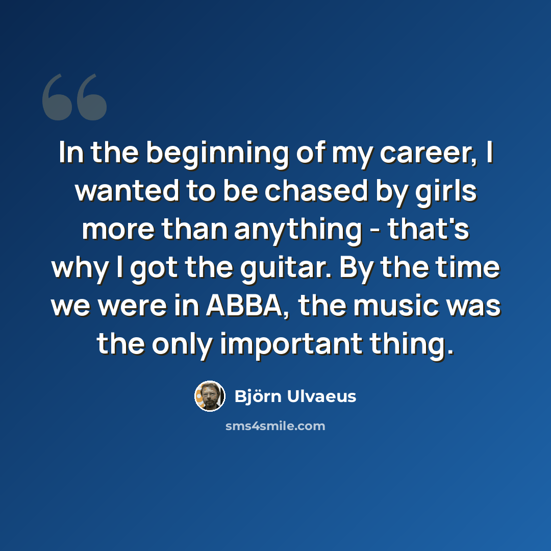“In the beginning of my career, I wanted to be chased by girls more than anything - that's why I got the guitar. By the time we were in ABBA, the music was the only important thing.” quote by Bjorn Ulvaeus