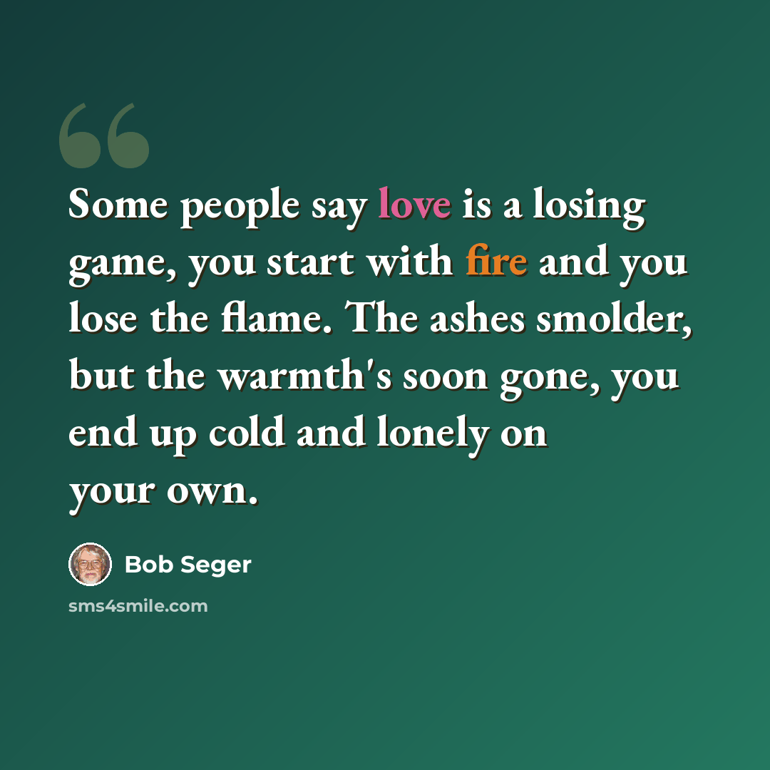 “Some people say love is a losing game, you start with fire and you lose the flame. The ashes smolder, but the warmth's soon gone, you end up cold and lonely on your own.” quote by Bob Seger