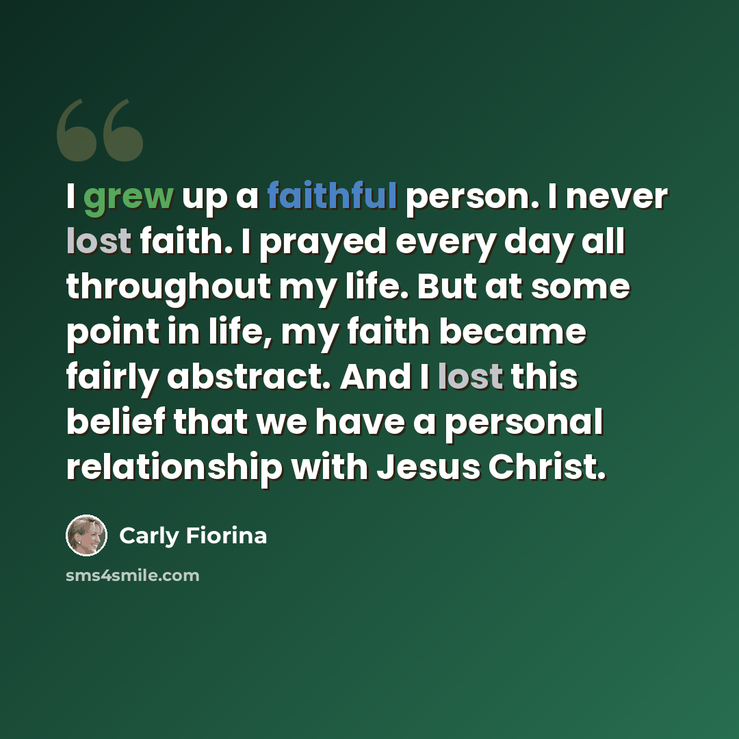 “I grew up a faithful person. I never lost faith. I prayed every day all throughout my life. But at some point in life, my faith became fairly abstract. And I lost this belief that we have a personal relationship with Jesus Christ.” quote by Carly Fiorina