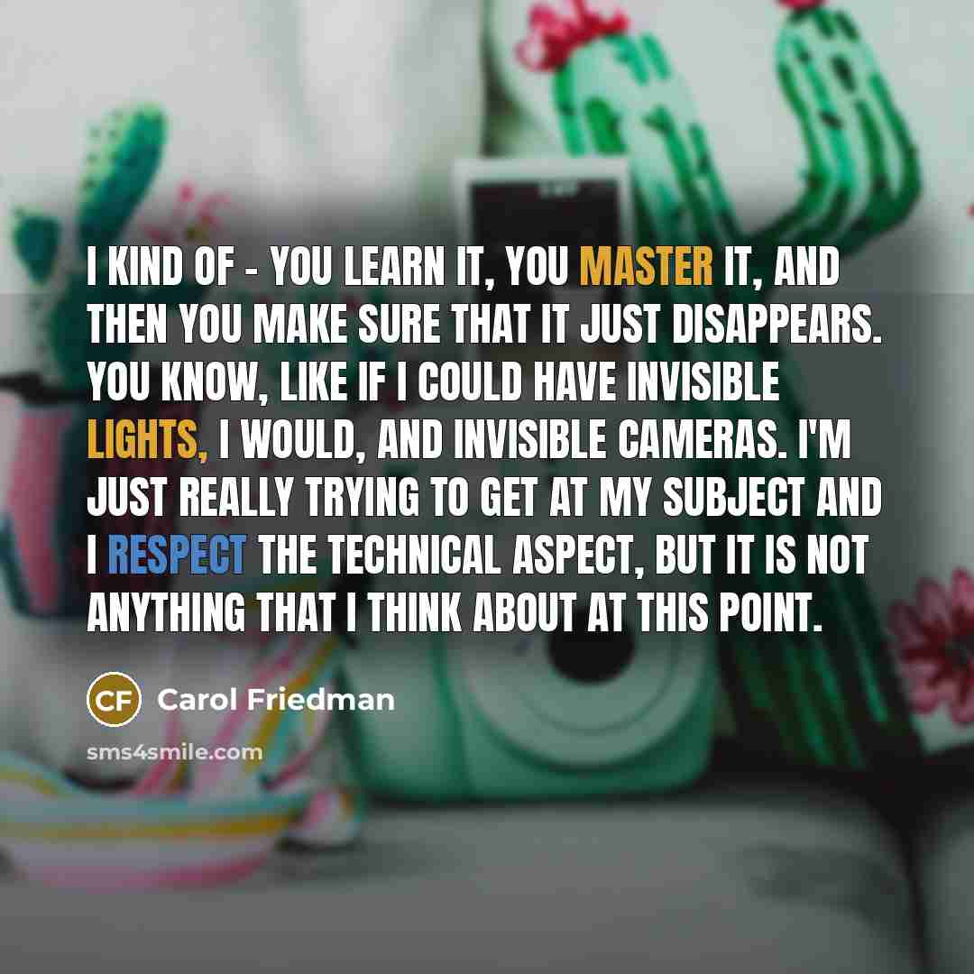 “I kind of - you learn it, you master it, and then you make sure that it just disappears. You know, like if I could have invisible lights, I would, and invisible cameras. I'm just really trying to get at my subject and I respect the technical aspect, but it is not anything that I think about at…” quote by Carol Friedman