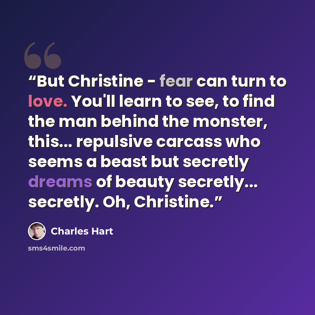 “But Christine - fear can turn to love. You'll learn to see, to find the man behind the monster, this... repulsive carcass who seems a beast but secretly dreams of beauty secretly... secretly. Oh, Christine.” quote by Charles Hart