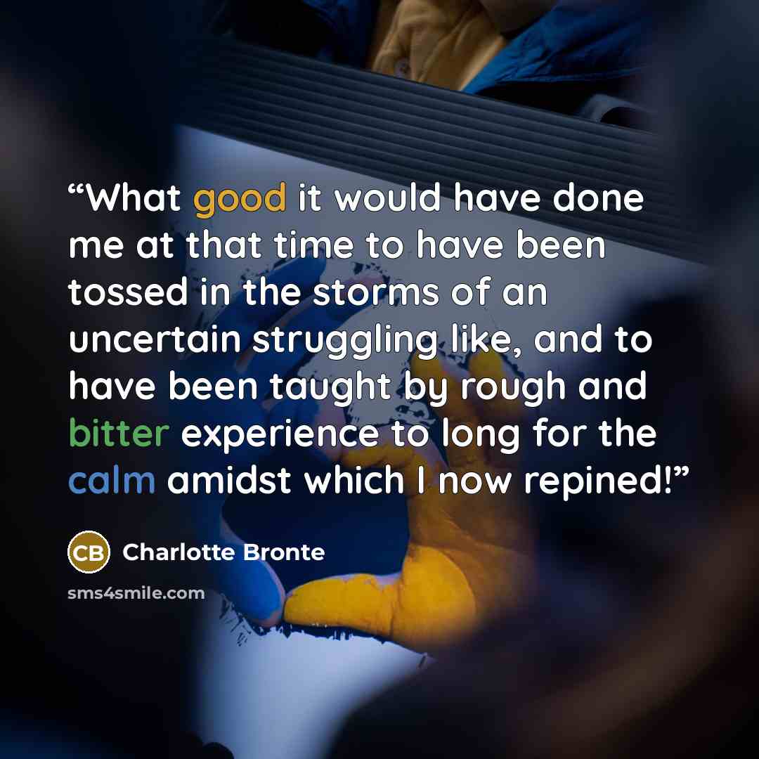 “What good it would have done me at that time to have been tossed in the storms of an uncertain struggling like, and to have been taught by rough and bitter experience to long for the calm amidst which I now repined!” quote by Charlotte Brontë