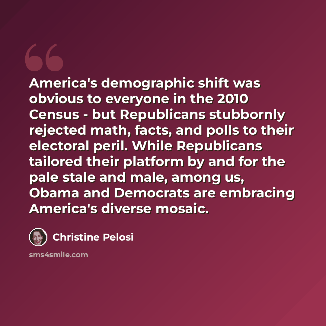 “America's demographic shift was obvious to everyone in the 2010 Census - but Republicans stubbornly rejected math, facts, and polls to their electoral peril. While Republicans tailored their platform by and for the pale stale and male, among us, Obama and Democrats are embracing America's diverse…” quote by Christine Pelosi