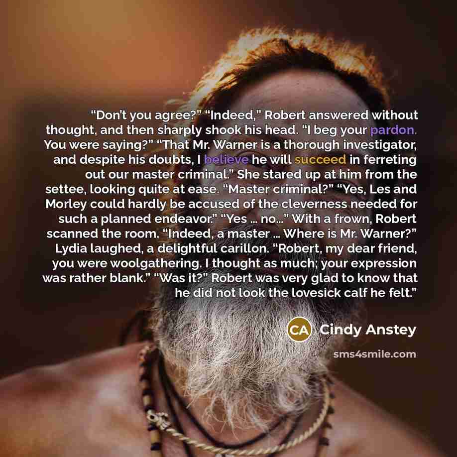 “Don’t you agree?” “Indeed,” Robert answered without thought, and then sharply shook his head. “I beg your pardon. You were saying?” “That Mr. Warner is a thorough investigator, and despite his doubts, I believe he will succeed in ferreting out our master criminal.” She stared up at him from the…” quote by Cindy Anstey