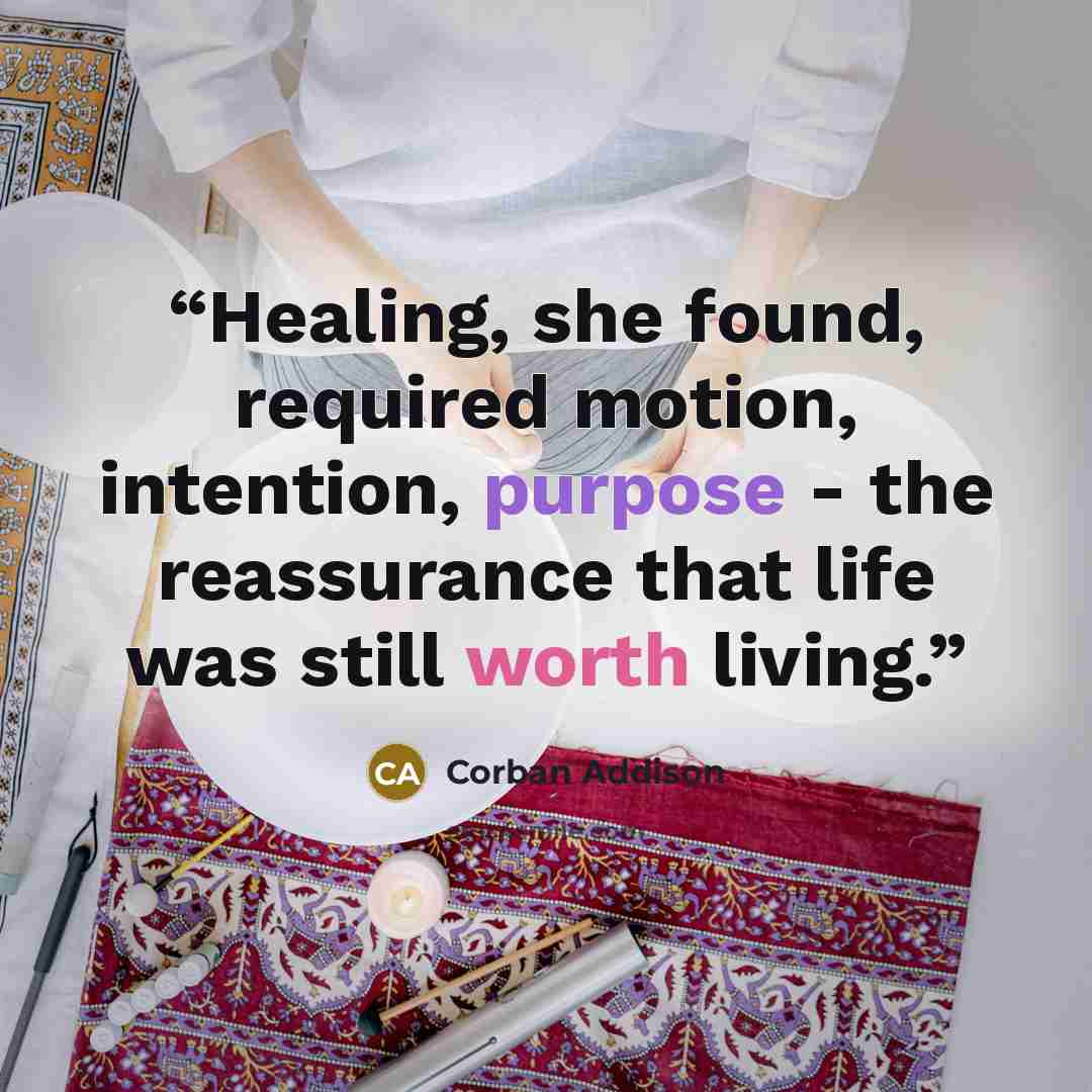 “Healing, she found, required motion, intention, purpose - the reassurance that life was still worth living.” quote by Corban Addison