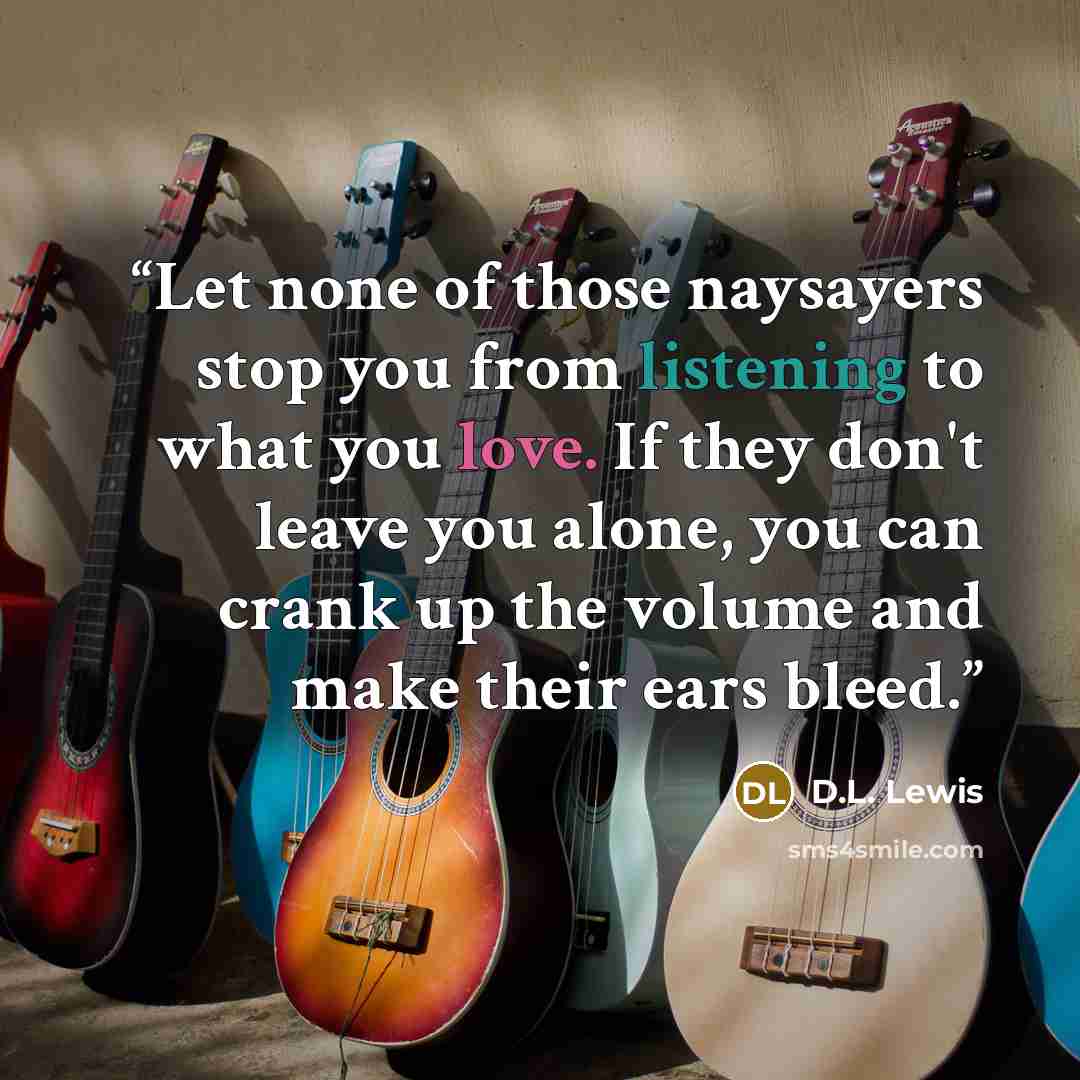 “Let none of those naysayers stop you from listening to what you love. If they don't leave you alone, you can crank up the volume and make their ears bleed.” quote by D.L. Lewis