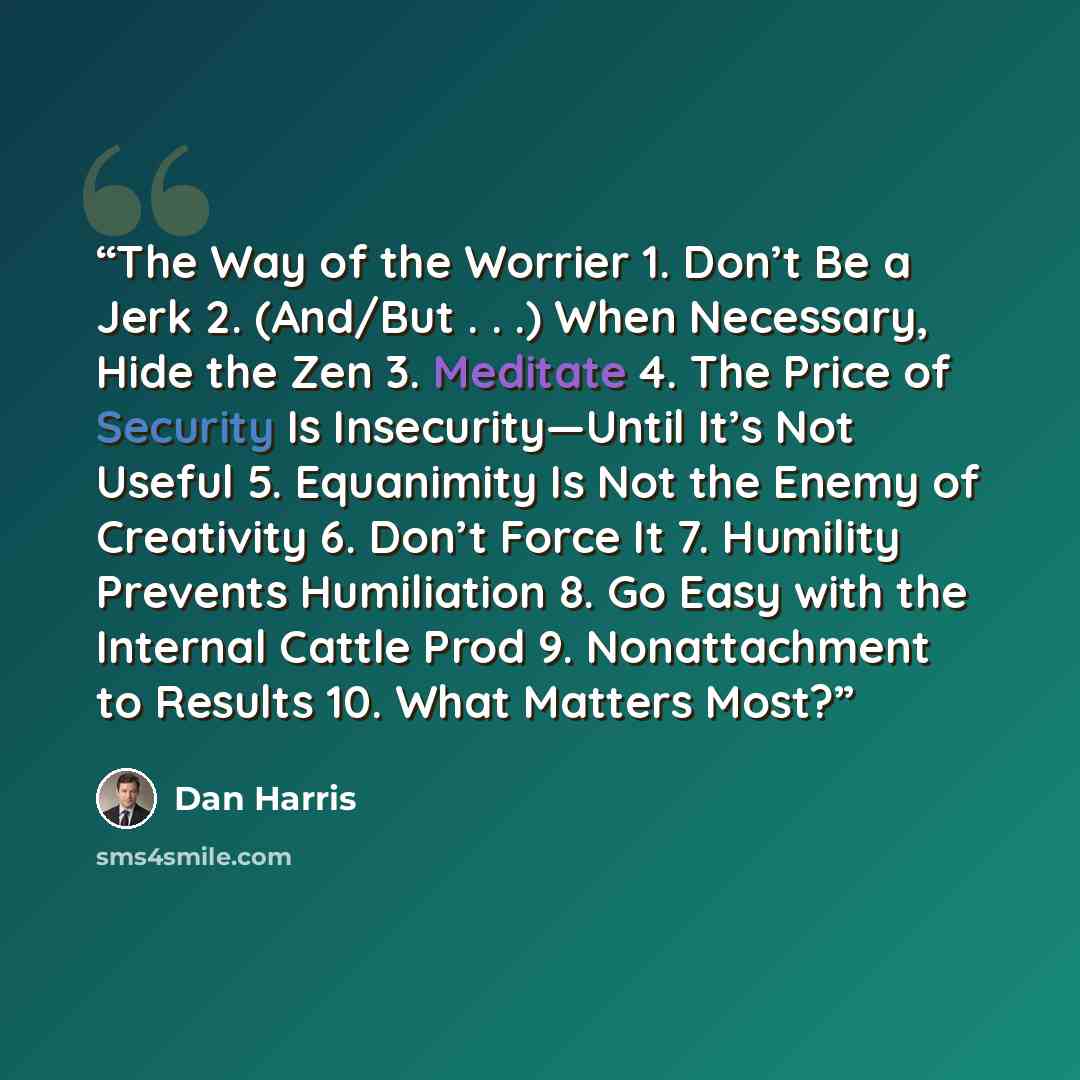 “The Way of the Worrier 1. Don’t Be a Jerk 2. (And/But . . .) When Necessary, Hide the Zen 3. Meditate 4. The Price of Security Is Insecurity—Until It’s Not Useful 5. Equanimity Is Not the Enemy of Creativity 6. Don’t Force It 7. Humility Prevents Humiliation 8. Go Easy with the Internal Cattle…” quote by Dan Harris
