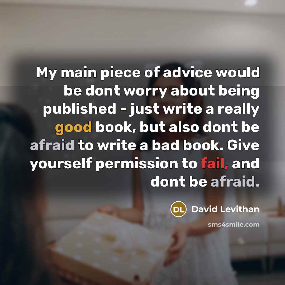 “My main piece of advice would be dont worry about being published - just write a really good book, but also dont be afraid to write a bad book. Give yourself permission to fail, and dont be afraid.” quote by David Levithan