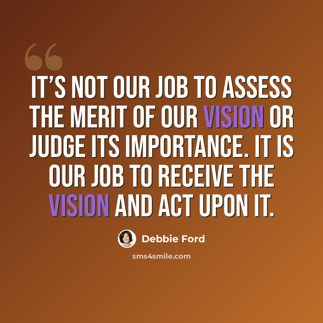 “It’s not our job to assess the merit of our vision or judge its importance. It is our job to receive the vision and act upon it.” quote by Debbie Ford