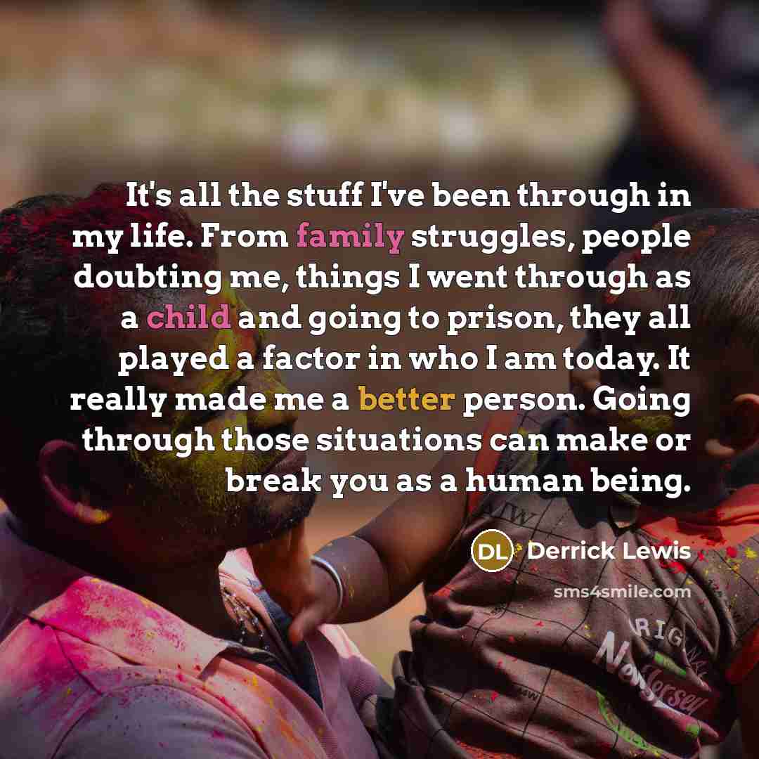 “It's all the stuff I've been through in my life. From family struggles, people doubting me, things I went through as a child and going to prison, they all played a factor in who I am today. It really made me a better person. Going through those situations can make or break you as a human being.” quote by Derrick Lewis