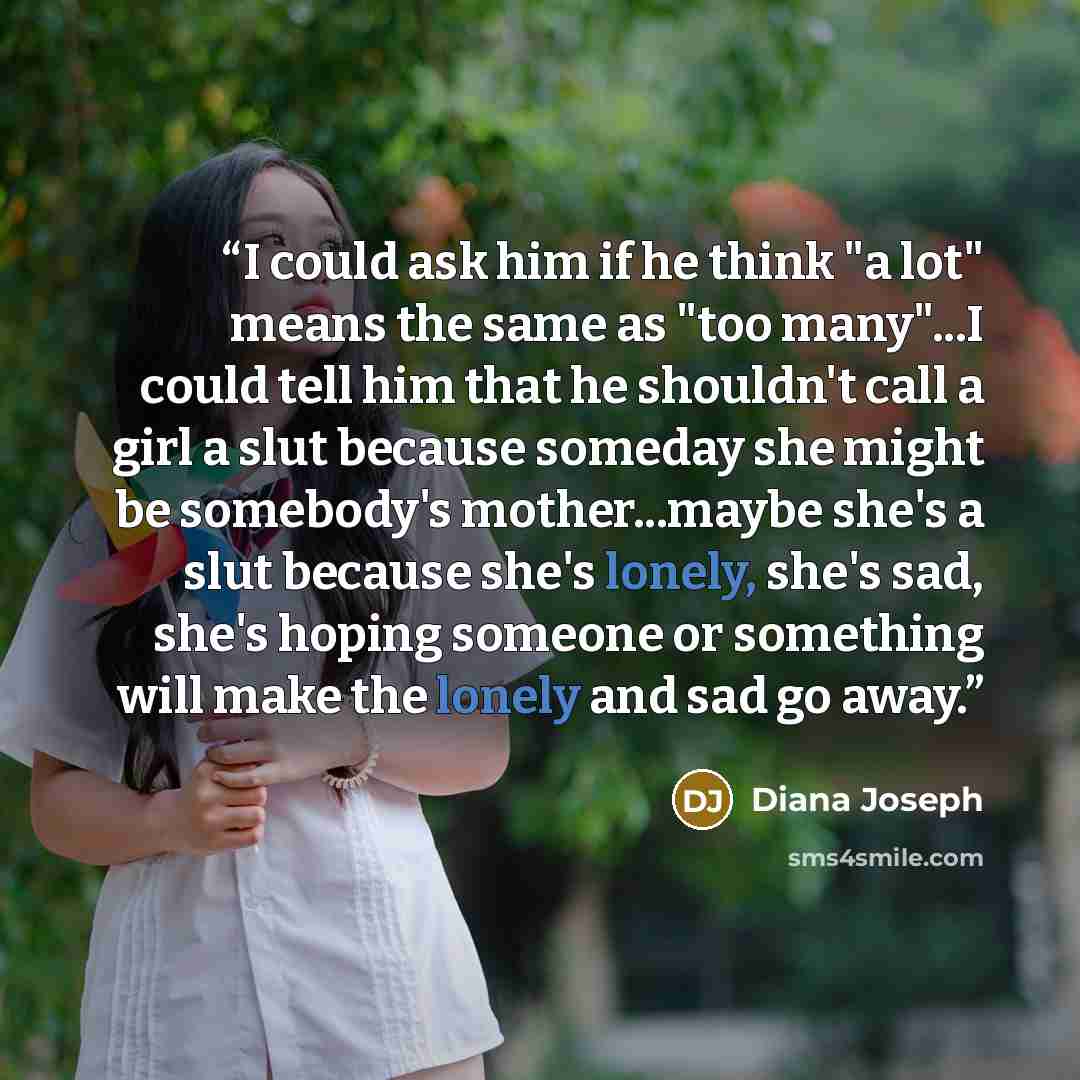 “I could ask him if he think "a lot" means the same as "too many"...I could tell him that he shouldn't call a girl a slut because someday she might be somebody's mother...maybe she's a slut because she's lonely, she's sad, she's hoping someone or something will make the lonely and sad go away.” quote by Diana Joseph