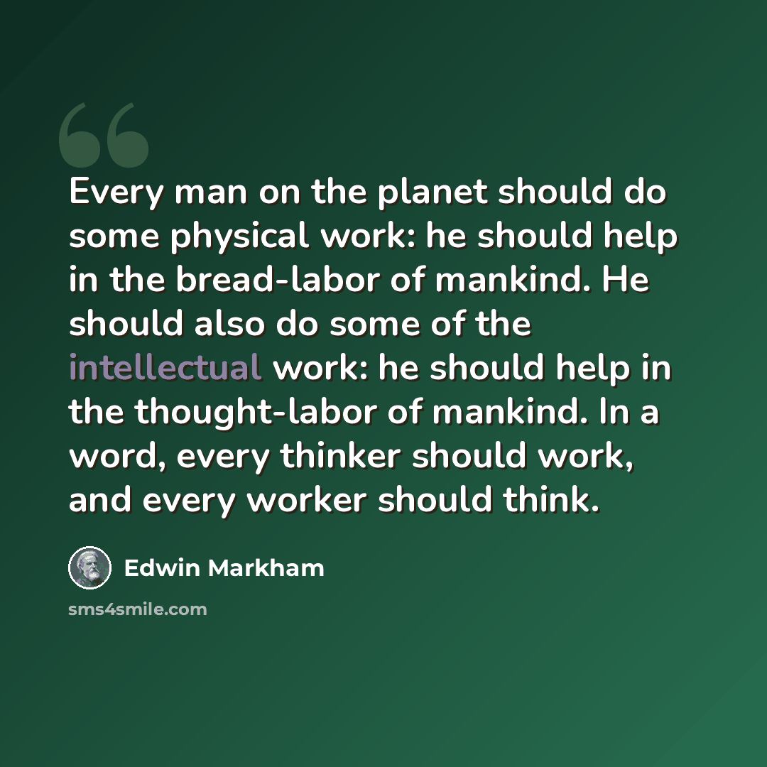 “Every man on the planet should do some physical work: he should help in the bread-labor of mankind. He should also do some of the intellectual work: he should help in the thought-labor of mankind. In a word, every thinker should work, and every worker should think.” quote by Edwin Markham