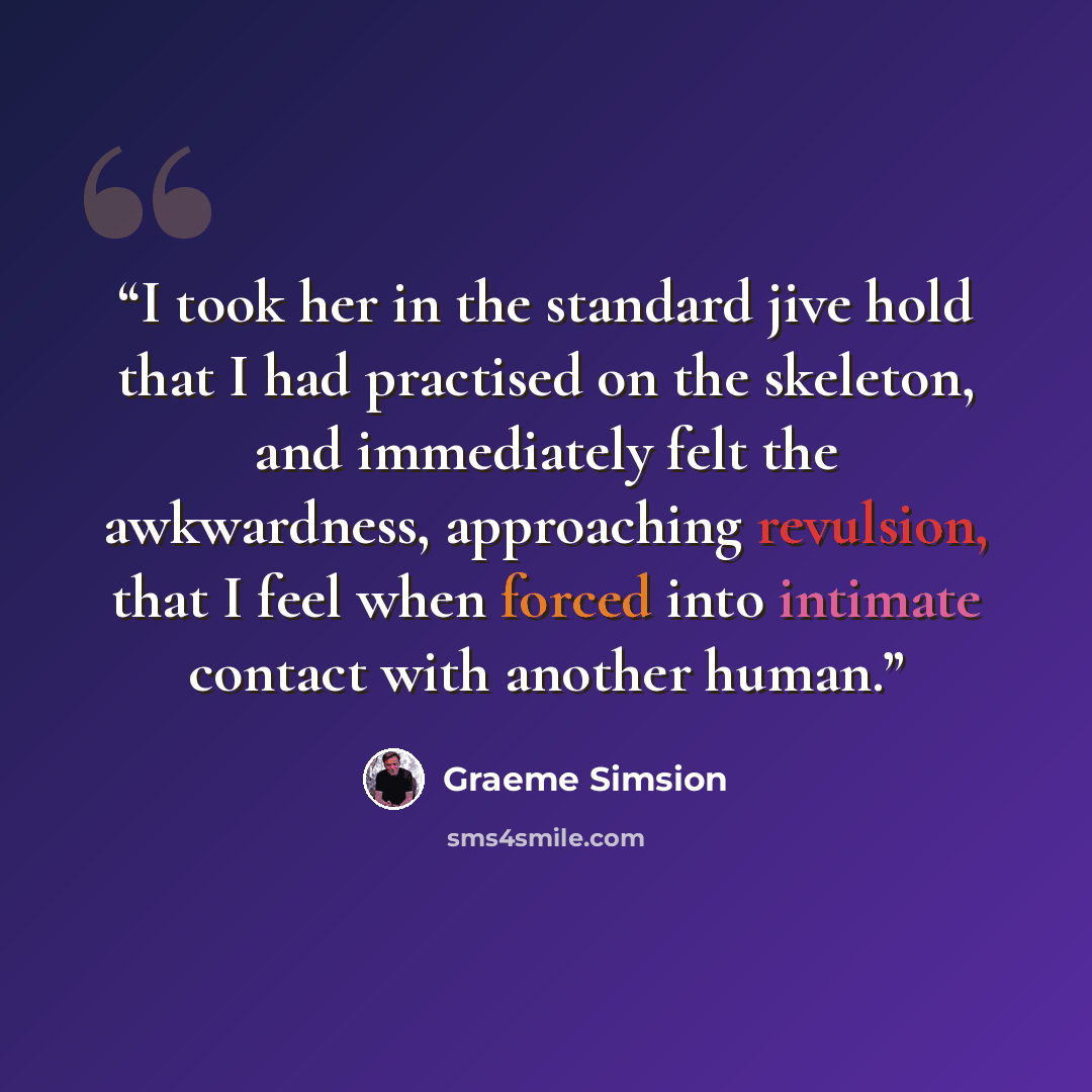 “I took her in the standard jive hold that I had practised on the skeleton, and immediately felt the awkwardness, approaching revulsion, that I feel when forced into intimate contact with another human.” quote by Graeme Simsion