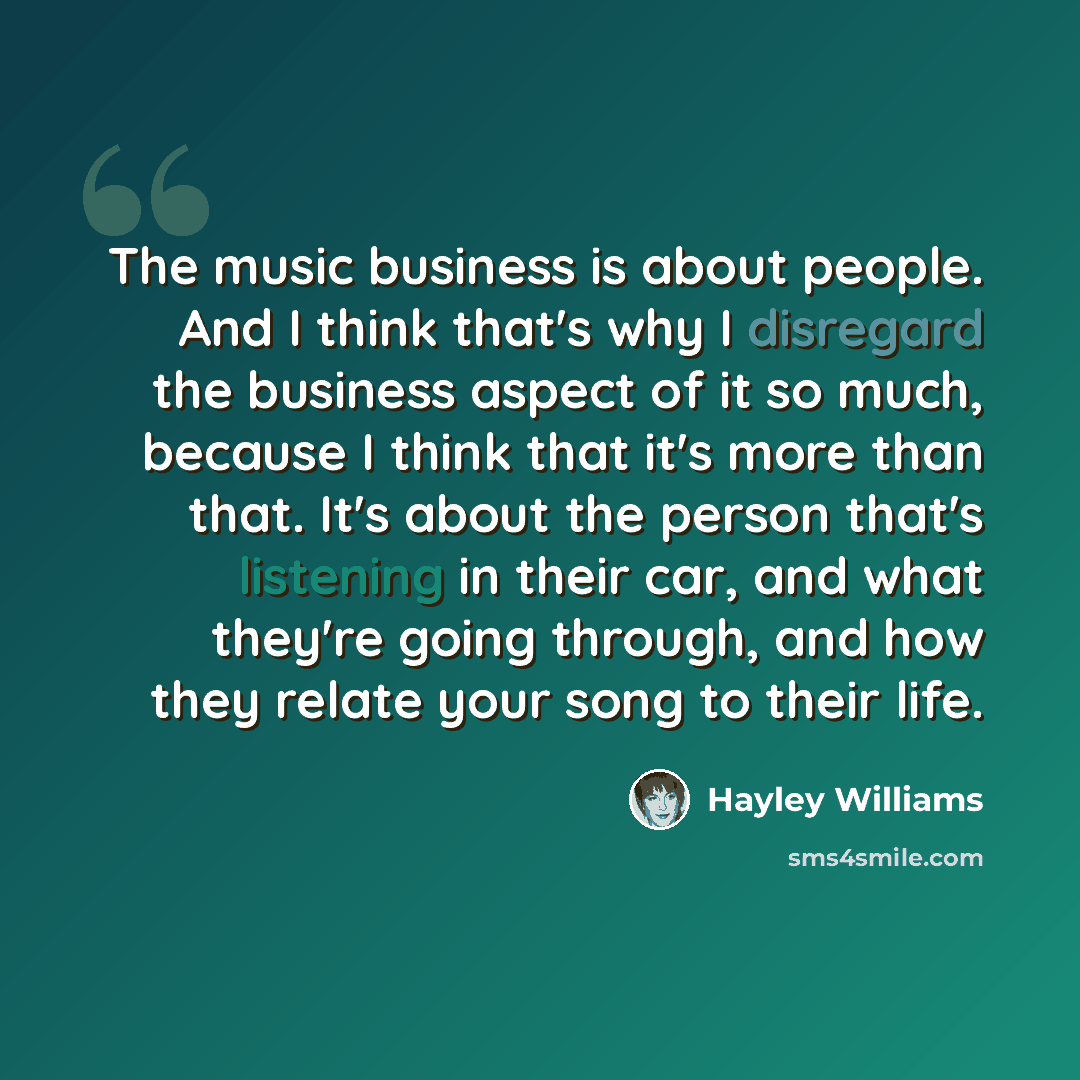 “The music business is about people. And I think that's why I disregard the business aspect of it so much, because I think that it's more than that. It's about the person that's listening in their car, and what they're going through, and how they relate your song to their life.” quote by Hayley Williams