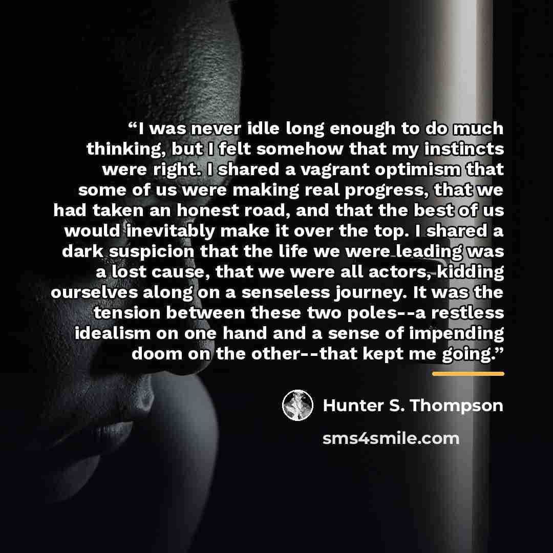 “I was never idle long enough to do much thinking, but I felt somehow that my instincts were right. I shared a vagrant optimism that some of us were making real progress, that we had taken an honest road, and that the best of us would inevitably make it over the top. I shared a dark suspicion that…” quote by Hunter S. Thompson
