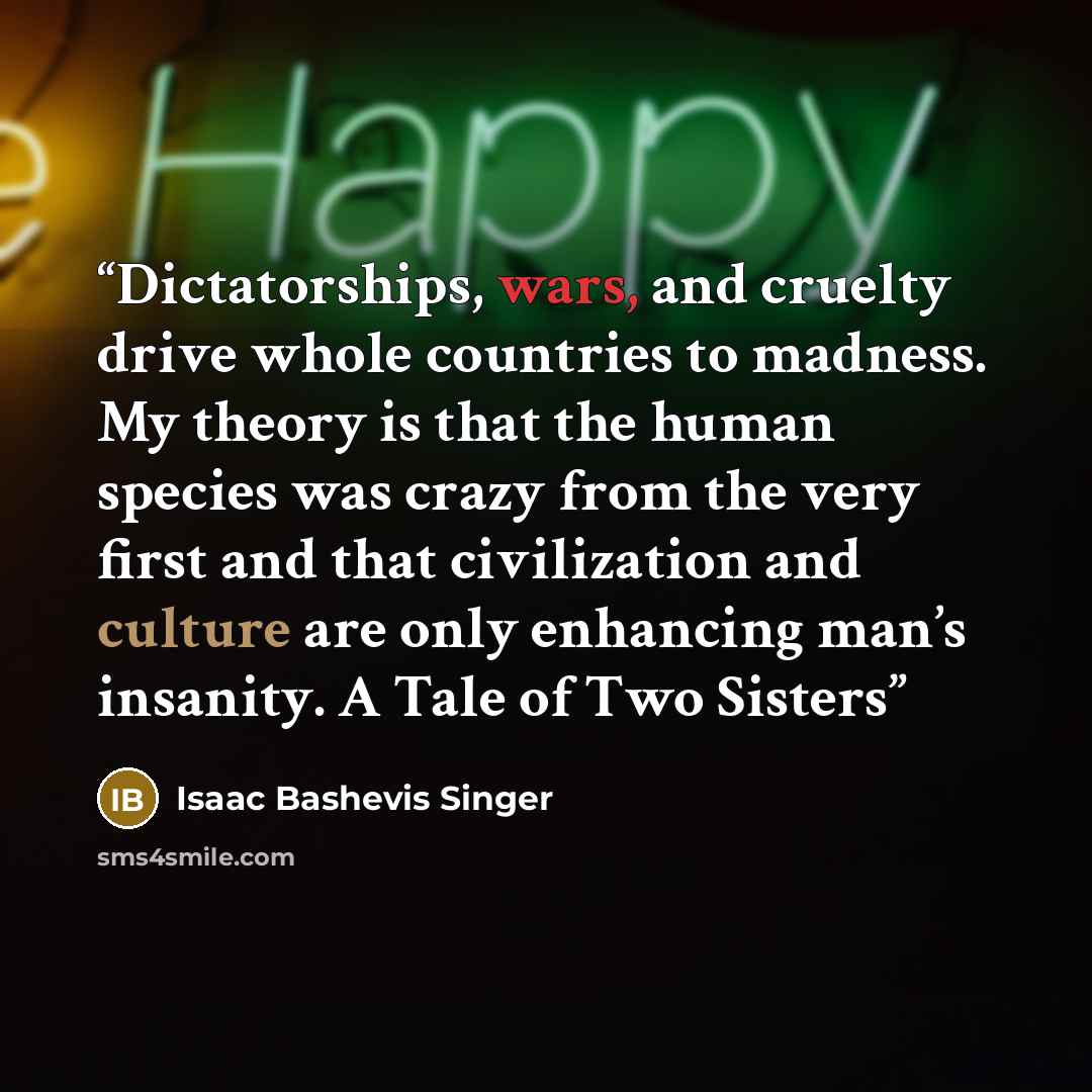 “Dictatorships, wars, and cruelty drive whole countries to madness. My theory is that the human species was crazy from the very first and that civilization and culture are only enhancing man’s insanity. A Tale of Two Sisters” quote by Isaac Bashevis Singer