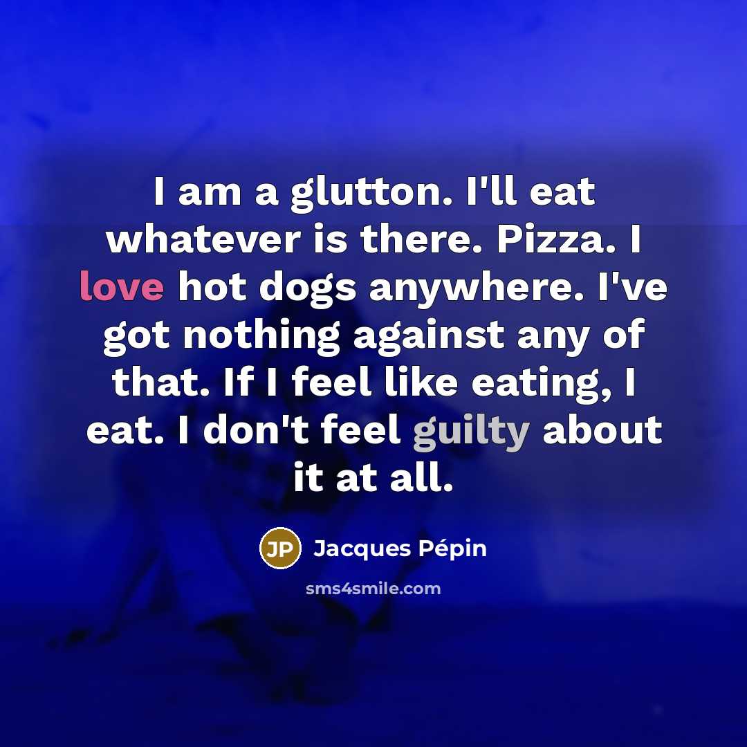 “I am a glutton. I'll eat whatever is there. Pizza. I love hot dogs anywhere. I've got nothing against any of that. If I feel like eating, I eat. I don't feel guilty about it at all.” quote by Jacques Pepin