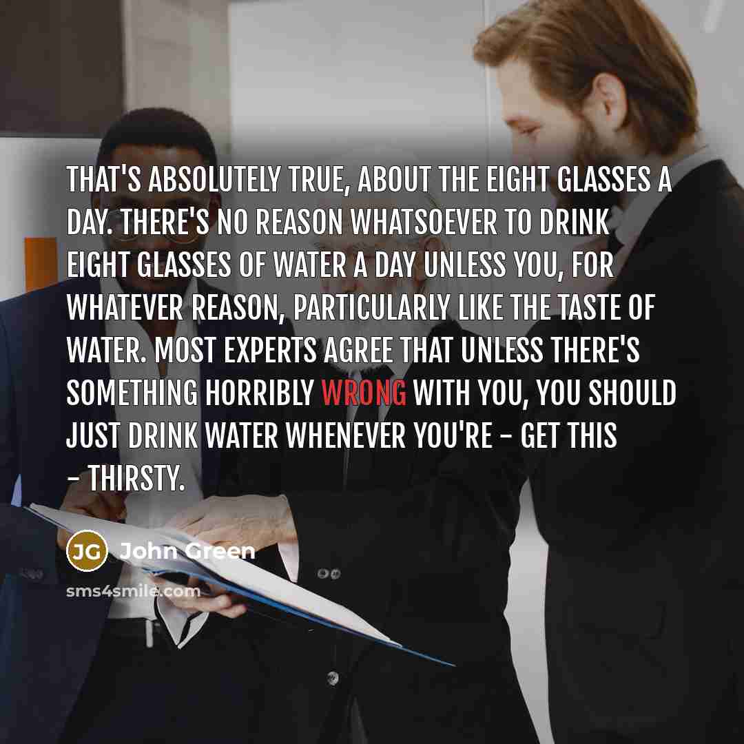 “That's absolutely true, about the eight glasses a day. There's no reason whatsoever to drink eight glasses of water a day unless you, for whatever reason, particularly like the taste of water. Most experts agree that unless there's something horribly wrong with you, you should just drink water…” quote by John Green