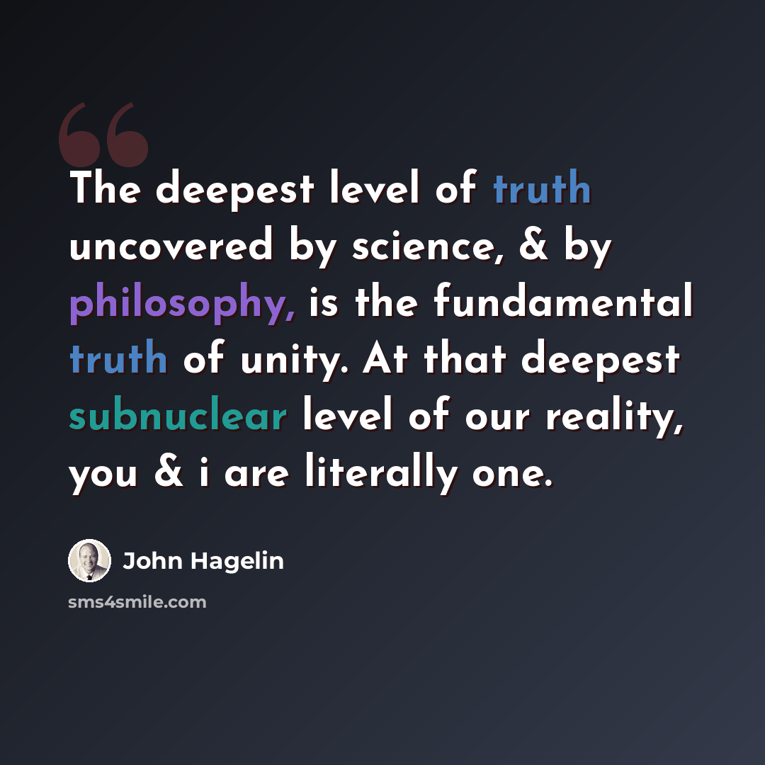 “The deepest level of truth uncovered by science, & by philosophy, is the fundamental truth of unity. At that deepest subnuclear level of our reality, you & i are literally one.” quote by John Hagelin