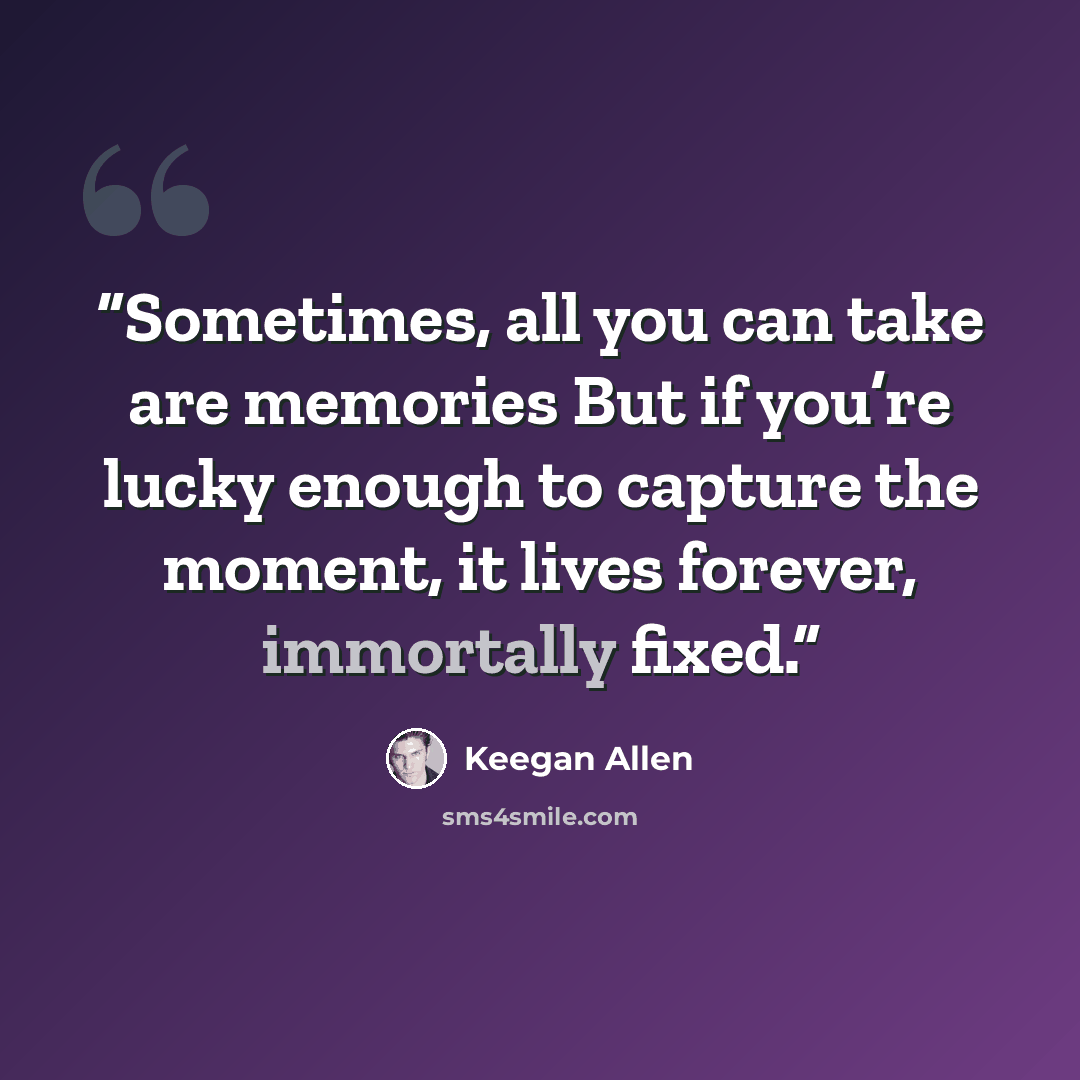 “Sometimes, all you can take are memories But if you’re lucky enough to capture the moment, it lives forever, immortally fixed.” quote by Keegan Allen