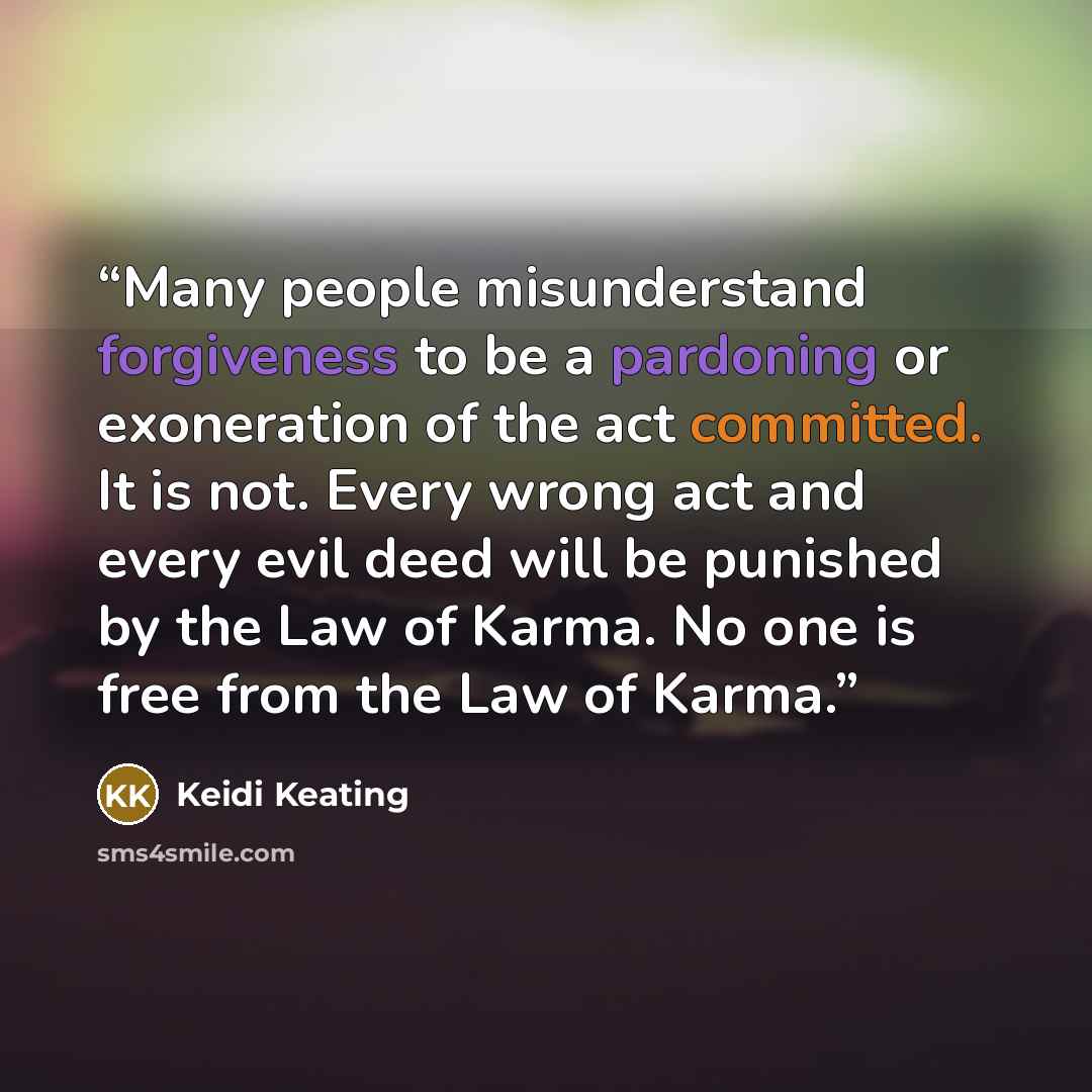 “Many people misunderstand forgiveness to be a pardoning or exoneration of the act committed. It is not. Every wrong act and every evil deed will be punished by the Law of Karma. No one is free from the Law of Karma.” quote by Keidi Keating