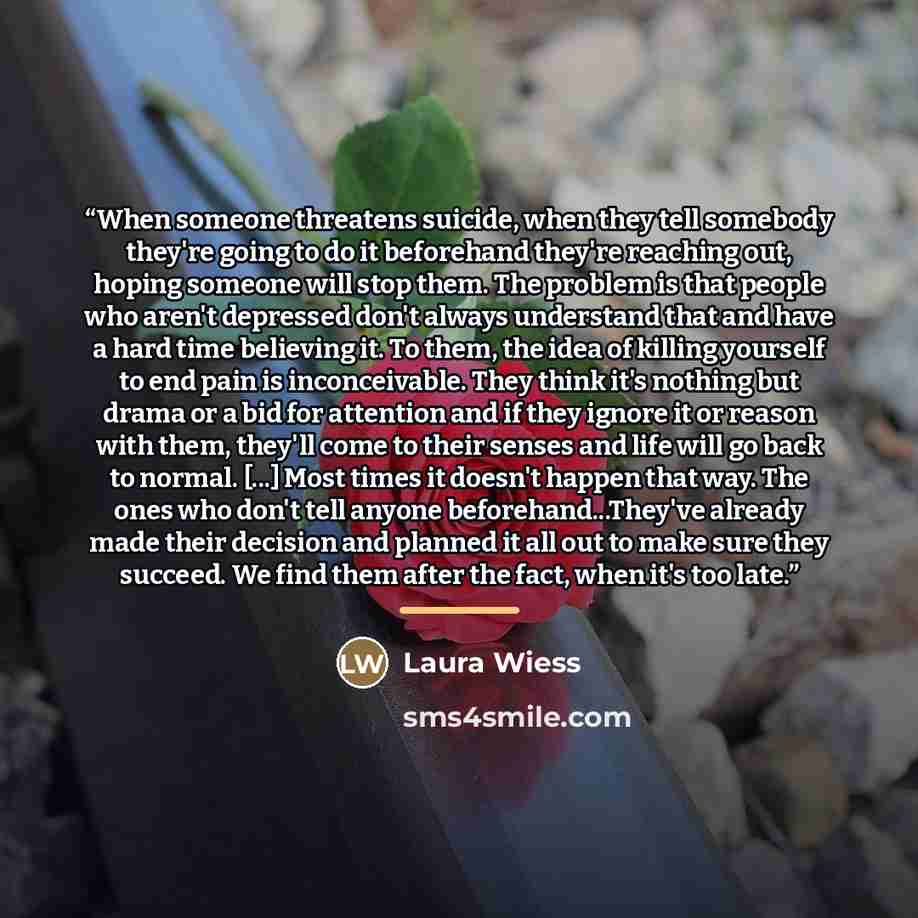 “When someone threatens suicide, when they tell somebody they're going to do it beforehand they're reaching out, hoping someone will stop them. The problem is that people who aren't depressed don't always understand that and have a hard time believing it. To them, the idea of killing yourself to…” quote by Laura Wiess
