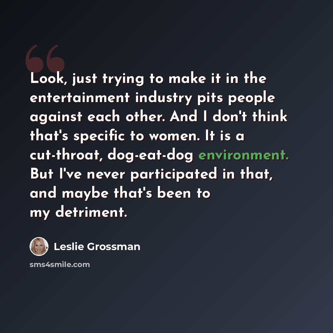 “Look, just trying to make it in the entertainment industry pits people against each other. And I don't think that's specific to women. It is a cut-throat, dog-eat-dog environment. But I've never participated in that, and maybe that's been to my detriment.” quote by Leslie Grossman