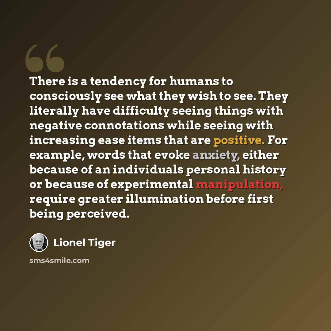 “There is a tendency for humans to consciously see what they wish to see. They literally have difficulty seeing things with negative connotations while seeing with increasing ease items that are positive. For example, words that evoke anxiety, either because of an individuals personal history or…” quote by Lionel Tiger